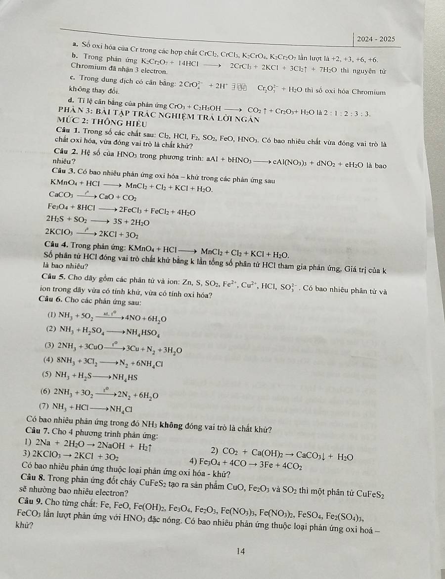2024-2025
a. Số oxi hóa của Cr trong các hợp chất CrCl_2,CrCl_3,K_2CrO_4 04, K₂Cr₂O7 lần lượt
b. Trong phản ứng llambda +2,+3,+6,+6.
Chromium đã nhận 3 electron. K_2Cr_2O_7+14HClto 2CrCl_3+2KCl+3Cl_2uparrow +7H_2O t thì nguyên tử
c. Trong dung dịch có cân bằng: 2CrO_4^((2-)+2H^+)exists + Cr_2O_7^((2-)+H_2)O
không thay đổi thì số oxi hóa Chromium
d. Tỉ lệ cân bằng của phản ứng CrO_3+C_2H_5OHto CO_2uparrow +Cr_2O_3+H_2Ola2:1:2:3:3.
Phàn 3: bài tập trác nghiệm trả _ OINO gán
Mhat UC_2: ThÔnG Hiều
Câu 1. Trong số các chất sau Cl_2,HCl,F_2,SO_2, FeO,HNO_3. Có bao nhiêu chất vừa đóng vai trò là
chất Oxỉ hóa, vừa đóng vai trò là chất khử?
Cầu 2. Hệ số của HNO3 trong phương trình: aAl+bHNO_3to cAl(NO_3)_3+dNO_2+eH_2O
nhiêu? là 280
Câu 3. Có bao nhiêu phản ứng oxi hóa - khử trong các phản ứng sau
KMnO_4+HClto MnCl_2+Cl_2+KCl+H_2O.
CaCO_3to CaO+CO_2
Fe_3O_4+8HClto 2FeCl_3+FeCl_2+4H_2O
2H_2S+SO_2to 3S+2H_2O
2KClO_3to 2KCl+3O_2
Câu 4. Trong phản ứng: KMnO_4+HClto MnCl_2+Cl_2+KCl+H_2O.
Số phân tử HCl đóng vai trò chất khử bằng k lần tổng số phân tử HCl tham gia phản ứng. Giá trị của k
là bao nhiêu?
Câu 5. Cho dãy gồm các phân tử và ion: Zn,S,SO_2,Fe^(2+),Cu^(2+),HCl,SO_3^((2-) Có bao nhiêu phân tử và
ion trong dãy vừa có tỉnh khử, vừa có tính oxi hóa?
Câu 6. Cho các phản ứng sau:
(1) NH_3)+5O_2xrightarrow ALt^04NO+6H_2O
(2) NH_3+H_2SO_4to NH_4HSO_4
(3) 2NH_3+3CuOto 3Cu+N3Cu+N_2+3H_2O
(4) 8NH_3+3Cl_2to N_2+6NH_4Cl
(5) NH_3+H_2Sto NH_4HS
(6) 2NH_3+3O_2xrightarrow t°2N_2+6H_2O
(7) NH_3+HClto NH_4Cl
Có bao nhiêu phân ứng trong đó NH₃ không đóng vai trò là chất khử?
Câu 7. Cho 4 phương trình phản ứng:
1) 2Na+2H_2Oto 2NaOH+H_2uparrow 2)
3) 2KClO_3to 2KCl+3O_2 CO_2+Ca(OH)_2to CaCO_3downarrow +H_2O
4) Fe_3O_4+4COto 3Fe+4CO_2
Có bao nhiêu phản ứng thuộc loại phản ứng oxi hóa - khử?
Câu 8. Trong phản ứng đốt cháy CuFeS₂ tạo ra sản phẩm CuO,Fe_2O_3 và SO_2 thì một phân tử CuFeS_2
sẽ nhường bao nhiêu electron?
Câu 9. Cho từng chất: Fe, FeO
FeCO_3 lần lượt phản ứng với HNO_3 Fe(OH)_2,Fe_3O_4,Fe_2O_3,Fe(NO_3)_3,Fe(NO_3)_2,FeSO_4,Fe_2(SO_4)_3, đặc nóng. Có bao nhiêu phản ứng thuộc loại phản ứng oxi hoá -
khử?
14