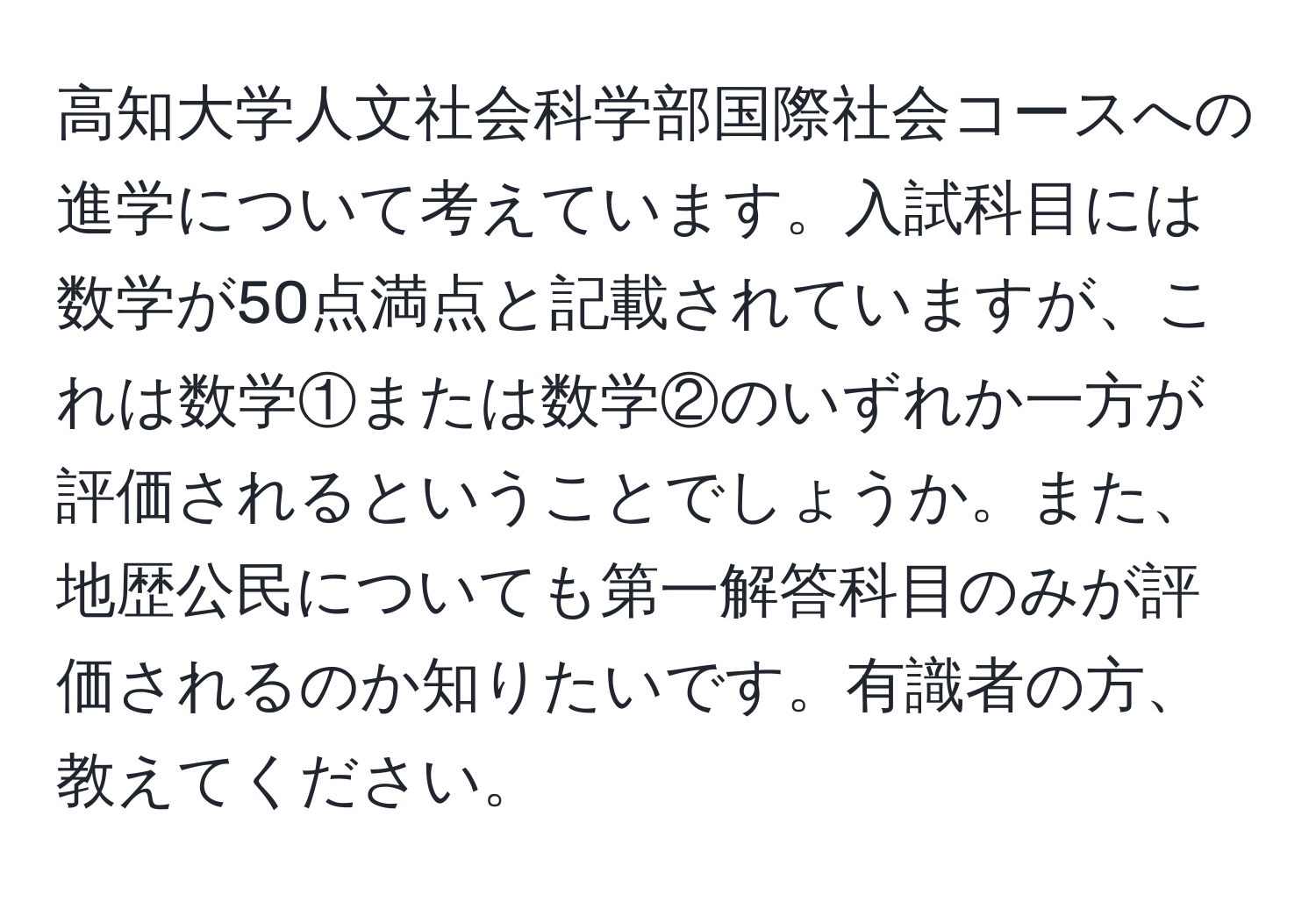 高知大学人文社会科学部国際社会コースへの進学について考えています。入試科目には数学が50点満点と記載されていますが、これは数学①または数学②のいずれか一方が評価されるということでしょうか。また、地歴公民についても第一解答科目のみが評価されるのか知りたいです。有識者の方、教えてください。