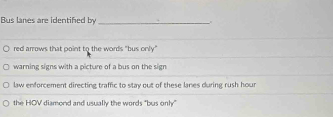 Bus lanes are identifed by _.
red arrows that point to the words "bus only"
warning signs with a picture of a bus on the sign
law enforcement directing traffic to stay out of these lanes during rush hour
the HOV diamond and usually the words “bus only”