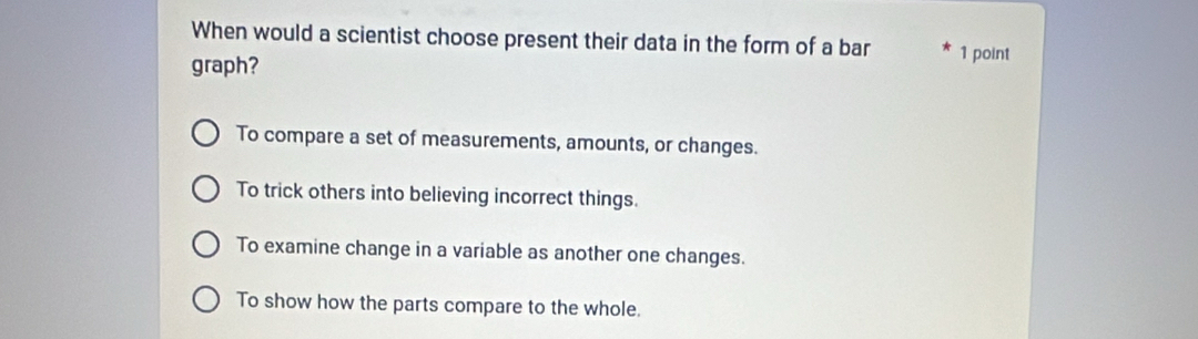 When would a scientist choose present their data in the form of a bar 1 point
graph?
To compare a set of measurements, amounts, or changes.
To trick others into believing incorrect things.
To examine change in a variable as another one changes.
To show how the parts compare to the whole.