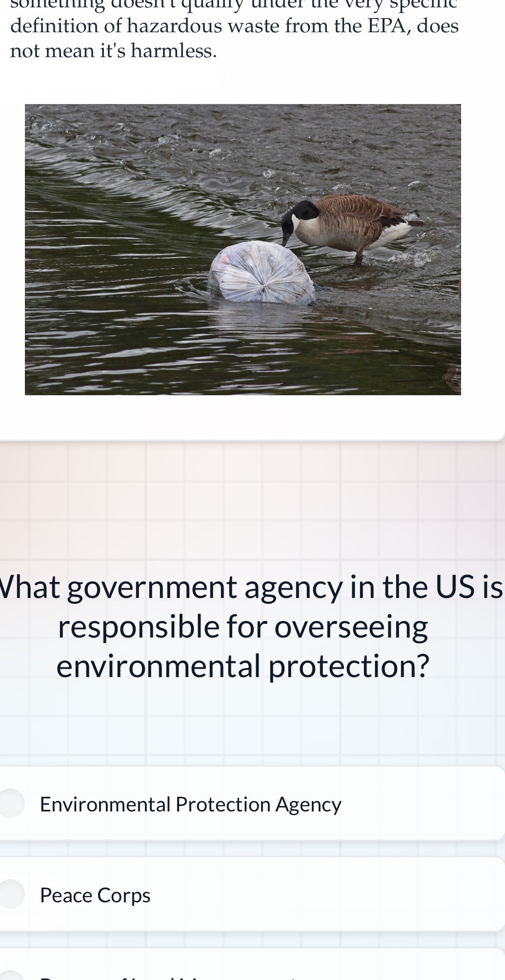 sometning doesn't quamy under the very specie
definition of hazardous waste from the EPA, does
not mean it's harmless.
What government agency in the US is
responsible for overseeing
environmental protection?
Environmental Protection Agency
Peace Corps