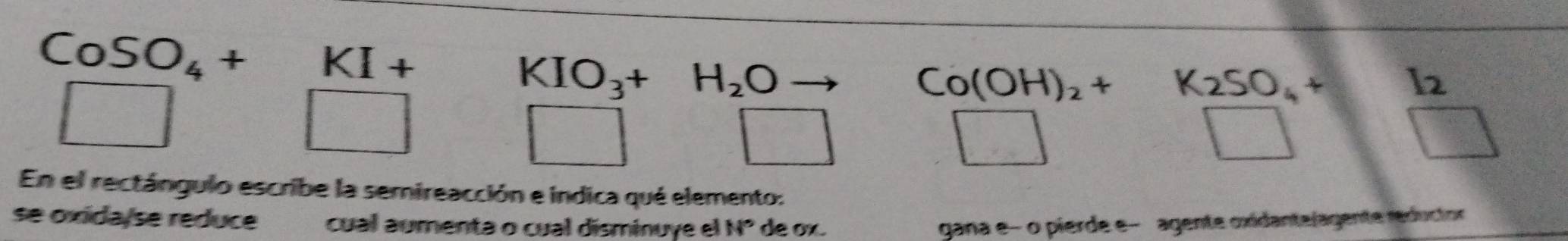 CoSO_4+KI+
KIO_3+H_2O -
Co(OH)_2+ K_2SO_4+I_2
frac 12^2 1/2 
□ 
x_-0_□  
□ 
□ 
□ 1□ 
En el rectángulo escribe la semireacción e indica qué elemento: 
se oxida/se reduce cual aumenta o cual disminuye el N° de ox. gana e- o pierde e- agente oxidantelagente reductor