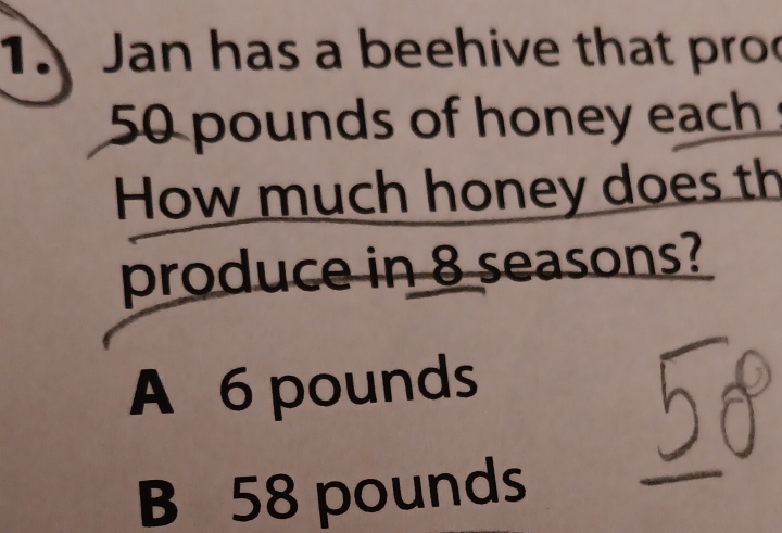 Jan has a beehive that pro
50 pounds of honey each
How much honey does th
produce in 8 seasons?
A 6 pounds
B 58 pounds