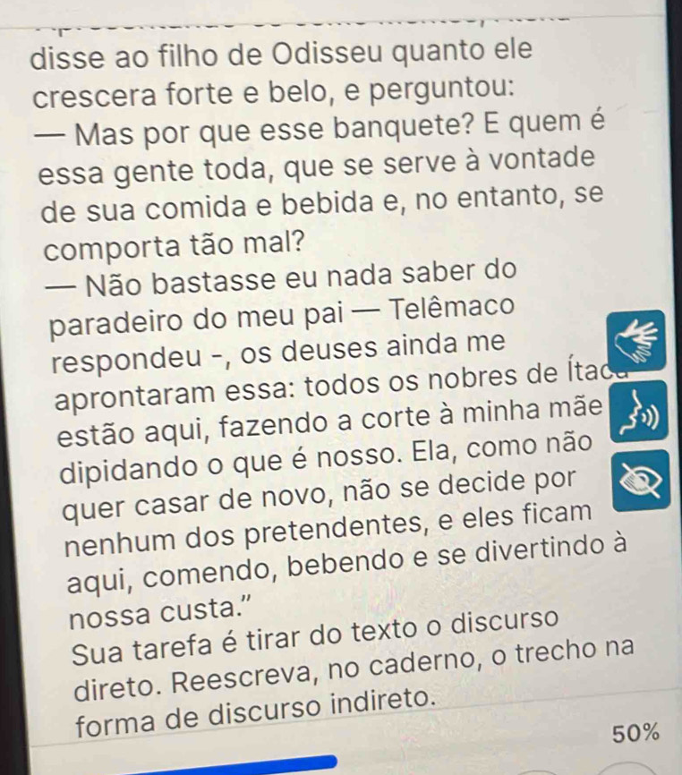 disse ao filho de Odisseu quanto ele 
crescera forte e belo, e perguntou: 
— Mas por que esse banquete? E quem é 
essa gente toda, que se serve à vontade 
de sua comida e bebida e, no entanto, se 
comporta tão mal? 
— Não bastasse eu nada saber do 
paradeiro do meu pai — Telêmaco 
respondeu -, os deuses ainda me 
aprontaram essa: todos os nobres de Ítac 
estão aqui, fazendo a corte à minha mãe 
dipidando o que é nosso. Ela, como não 
quer casar de novo, não se decide por 
nenhum dos pretendentes, e eles ficam 
aqui, comendo, bebendo e se divertindo à 
nossa custa.” 
Sua tarefa é tirar do texto o discurso 
direto. Reescreva, no caderno, o trecho na 
forma de discurso indireto.
50%