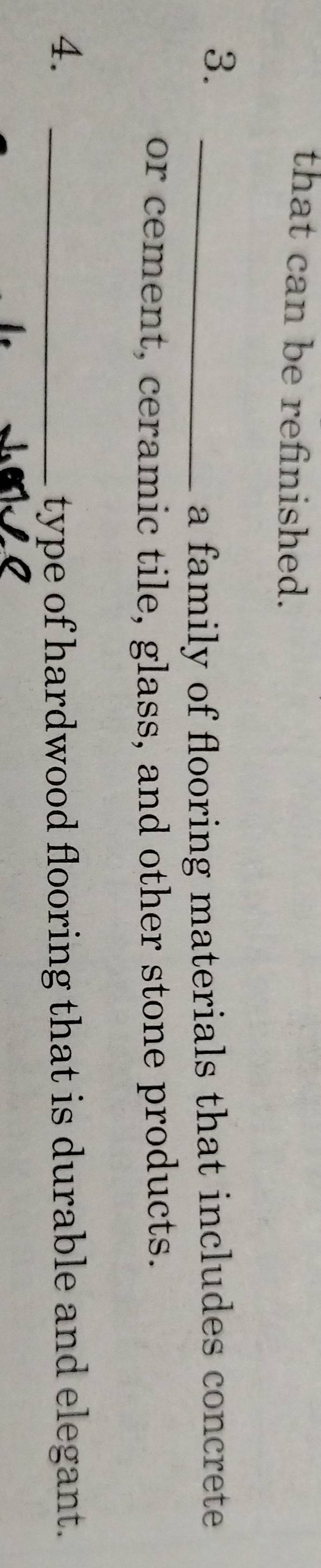 that can be refinished. 
3._ 
a family of flooring materials that includes concrete 
or cement, ceramic tile, glass, and other stone products. 
4. _type of hardwood flooring that is durable and elegant.