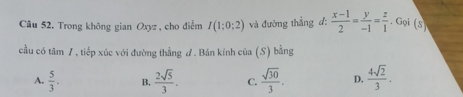 Trong không gian Oxyz , cho điểm I(1;0;2) và đường thẳng đ:  (x-1)/2 = y/-1 = z/1 . Gọi (S)
cầu có tan I , tiếp xúc với đường thẳng đ . Bán kính cia(S) bằng
A.  5/3 .  2sqrt(5)/3 . C.  sqrt(30)/3 .  4sqrt(2)/3 . 
B.
D.