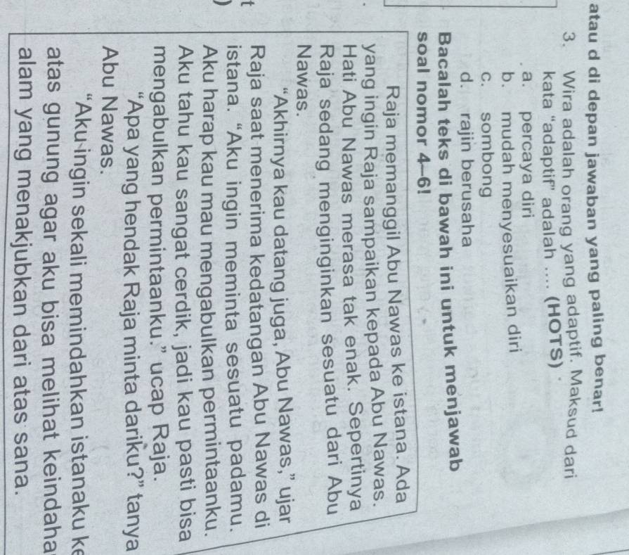 atau d di depan jawaban yang paling benar!
3. Wira adalah orang yang adaptif. Maksud dari
kata “adaptif” adalah .... (HOTS)
a. percaya diri
b. mudah menyesuaikan diri
c. sombong
d. rajin berusaha
Bacalah teks di bawah ini untuk menjawab
soal nomor 4--6!
Raja memanggil Abu Nawas ke istana. Ada
yang ingin Raja sampaikan kepada Abu Nawas.
Hati Abu Nawas merasa tak enak. Sepertinya
Raja sedang menginginkan sesuatu dari Abu
Nawas.
“Akhirnya kau datang juga, Abu Nawas,” ujar
Raja saat menerima kedatangan Abu Nawas di
istana. “Aku ingin meminta sesuatu padamu.
Aku harap kau mau mengabulkan permintaanku.
Aku tahu kau sangat cerdik, jadi kau pasti bisa
mengabulkan permintaanku.” ucap Raja.
“Apa yang hendak Raja minta dariku?” tanya
Abu Nawas.
“Aku ingin sekali memindahkan istanaku ke
atas gunung agar aku bisa melihat keindaha
alam yang menakjubkan dari atas sana.