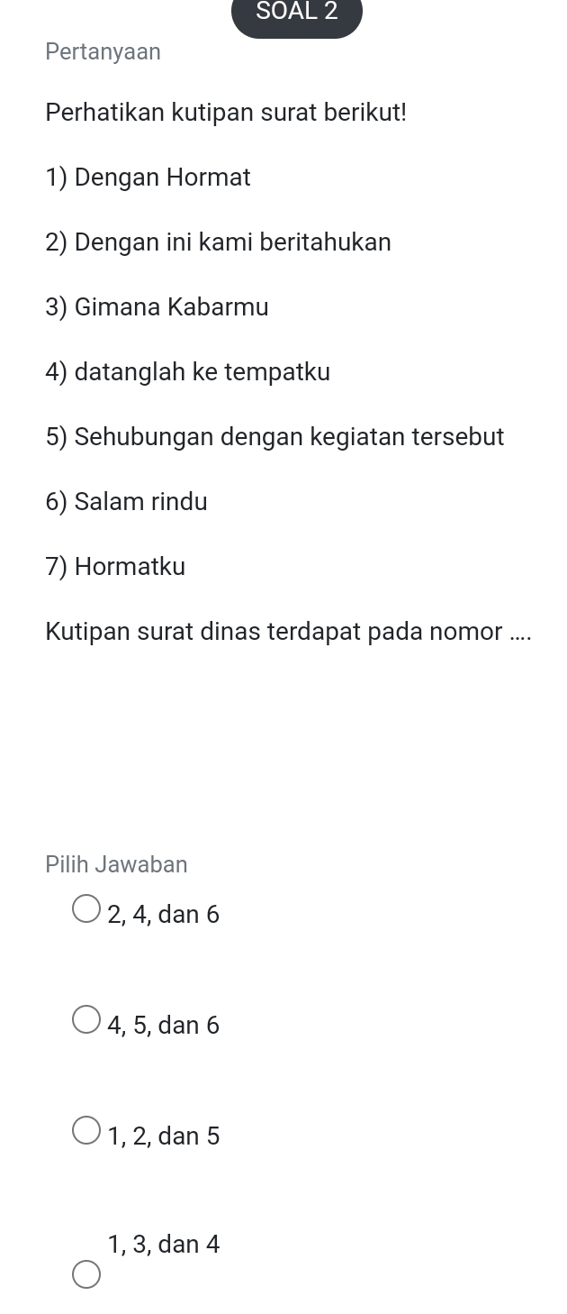 SOAL 2
Pertanyaan
Perhatikan kutipan surat berikut!
1) Dengan Hormat
2) Dengan ini kami beritahukan
3) Gimana Kabarmu
4) datanglah ke tempatku
5) Sehubungan dengan kegiatan tersebut
6) Salam rindu
7) Hormatku
Kutipan surat dinas terdapat pada nomor ....
Pilih Jawaban
2, 4, dan 6
4, 5, dan 6
1, 2, dan 5
1, 3, dan 4