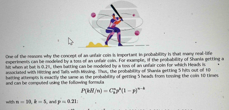 One of the reasons why the concept of an unfair coin is important in probability is that many real-life 
experiments can be modeled by a toss of an unfair coin. For example, if the probability of Shania getting a 
hit when at bat is 0.21, then batting can be modeled by a toss of an unfair coin for which Heads is 
associated with Hitting and Tails with Missing. Thus, the probability of Shania getting 5 hits out of 10
batting attempts is exactly the same as the probability of getting 5 heads from tossing the coin 10 times 
and can be computed using the following formula
P(kH/n)=C_k^(np^k)(1-p)^n-k
with n=10, k=5 , and p=0.21