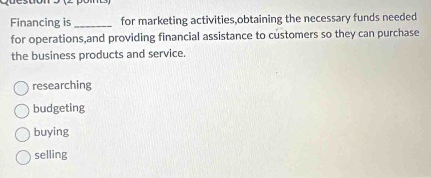 pom
Financing is for marketing activities,obtaining the necessary funds needed
for operations,and providing financial assistance to customers so they can purchase
the business products and service.
researching
budgeting
buying
selling