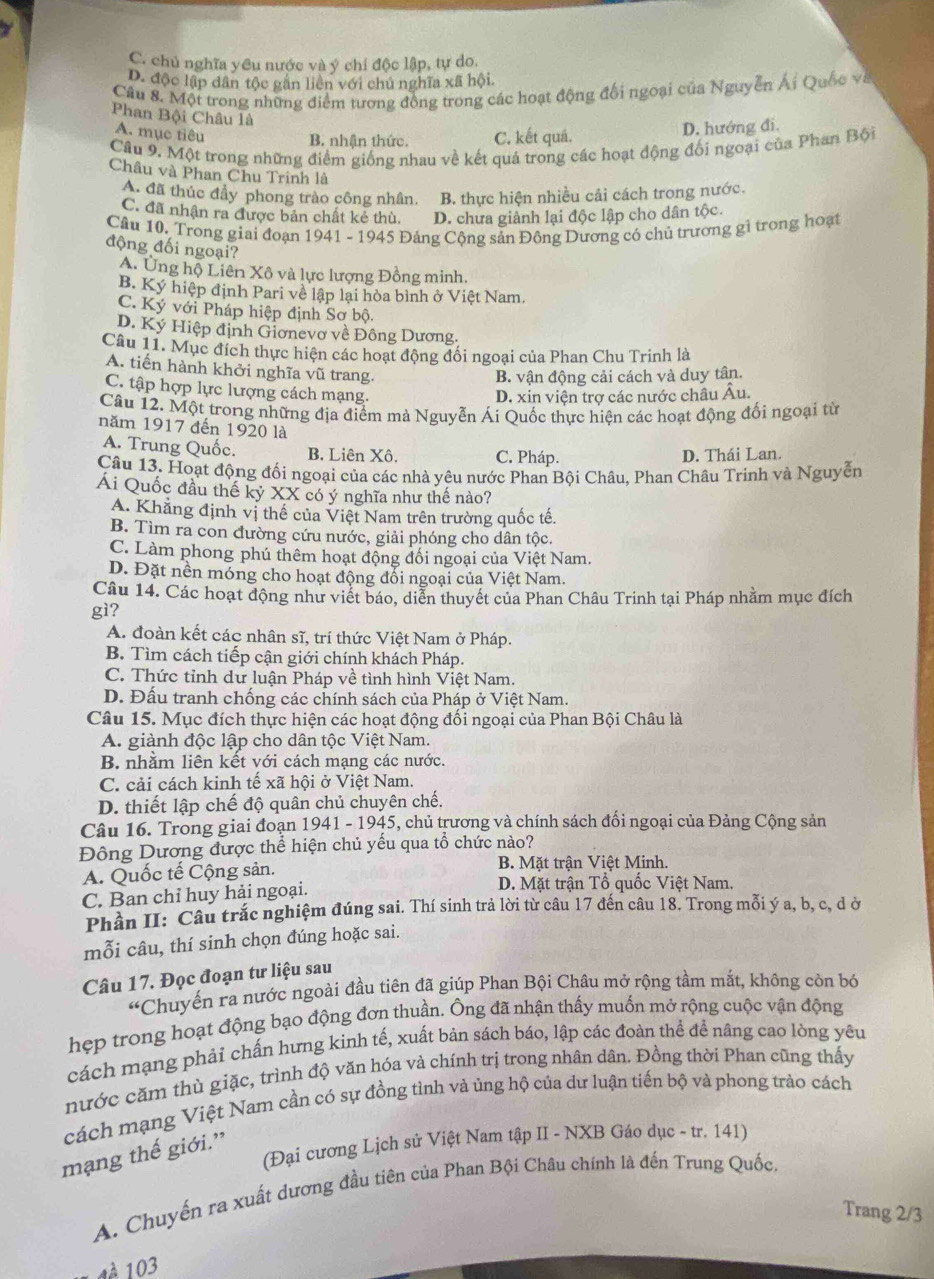 C. chủ nghĩa yêu nước và ý chỉ độc lập, tự do.
D. độc lập dân tộc găn liên với chu nghĩa xã hội.
Cầu 8. Một trong những điểm tương đồng trong các hoạt động đổi ngoại của Nguyễn Ái Quốc và
Phan Bội Châu là
A. mục tiêu
B. nhận thức. C. kết quá. D. hướng đi.
Cầu 9. Một trong những điểm giống nhau về kết quả trong các hoạt động đối ngoại của Phan Bội
Châu và Phan Chu Trinh là
A. đã thúc đầy phong trào công nhân. B. thực hiện nhiều cải cách trong nước.
C. đã nhận ra được bản chất kẻ thù. D. chưa giảnh lại độc lập cho dân tộc.
Câu 10. Trong giai đoạn 1941 - 1945 Đảng Cộng sản Đông Dương cô chủ trương gỉ trong hoạt
động đối ngoại?
A. Ủng hộ Liên Xô và lực lượng Đồng minh.
B. Ký hiệp định Pari về lập lại hòa bình ở Việt Nam.
C. Ký với Pháp hiệp định Sơ bộ.
D. Ký Hiệp định Giơnevơ về Đông Dương.
Câu 11. Mục đích thực hiện các hoạt động đổi ngoại của Phan Chu Trinh là
A. tiến hành khởi nghĩa vũ trang.
B. vận động cải cách và duy tân.
C. tập hợp lực lượng cách mạng.
D. xin viện trợ các nước châu Âu.
Câu 12. Một trong những địa điểm mà Nguyễn Ái Quốc thực hiện các hoạt động đối ngoại từ
năm 1917 đến 1920 là
A. Trung Quốc. B. Liên Xô. C. Pháp. D. Thái Lan.
Câu 13. Hoạt động đối ngoại của các nhà yêu nước Phan Bội Châu, Phan Châu Trinh và Nguyễn
Ai Quốc đầu thế kỷ XX có ý nghĩa như thế nào?
A. Khẳng định vị thế của Việt Nam trên trường quốc tế.
B. Tìm ra con đường cứu nước, giải phóng cho dân tộc.
C. Làm phong phú thêm hoạt động đổi ngoại của Việt Nam.
D. Đặt nền móng cho hoạt động đổi ngoại của Việt Nam.
Câu 14. Các hoạt động như viết báo, diễn thuyết của Phan Châu Trinh tại Pháp nhằm mục đích
gì?
A. đoàn kết các nhân sĩ, trí thức Việt Nam ở Pháp.
B. Tìm cách tiếp cận giới chính khách Pháp.
C. Thức tỉnh dự luận Pháp về tình hình Việt Nam.
D. Đấu tranh chống các chính sách của Pháp ở Việt Nam.
Câu 15. Mục đích thực hiện các hoạt động đối ngoại của Phan Bội Châu là
A. giành độc lập cho dân tộc Việt Nam.
B. nhằm liên kết với cách mạng các nước.
C. cải cách kinh tế xã hội ở Việt Nam.
D. thiết lập chế độ quân chủ chuyên chế.
Câu 16. Trong giai đoạn 1941-1945 5, chủ trương và chính sách đối ngoại của Đảng Cộng sản
Đông Dương được thể hiện chủ yếu qua tổ chức nào?
A. Quốc tế Cộng sản. B. Mặt trận Việt Minh.
C. Ban chỉ huy hải ngoại.
D. Mặt trận Tổ quốc Việt Nam.
Phần II: Câu trắc nghiệm đúng sai. Thí sinh trả lời từ câu 17 đến câu 18. Trong mỗi ý a, b, c, d ờ
mỗi câu, thí sinh chọn đúng hoặc sai.
Câu 17. Đọc đoạn tư liệu sau
“ Chuyến ra nước ngoài đầu tiên đã giúp Phan Bội Châu mở rộng tầm mắt, không còn bó
hẹp trong hoạt động bạo động đơn thuần. Ông đã nhận thấy muốn mở rộng cuộc vận động
cách mạng phải chấn hưng kinh tế, xuất bản sách báo, lập các đoàn thể để nâng cao lòng yêu
nước căm thù giặc, trình độ văn hóa và chính trị trong nhân dân. Đồng thời Phan cũng thấy
cách mạng Việt Nam cần có sự đồng tình và ủng hộ của dư luận tiến bộ và phong trào cách
(Đại cương Lịch sử Việt Nam tập II - NXB Gáo dục - tr. 141)
mạng thế giới.”
A. Chuyến ra xuất dương đầu tiên của Phan Bội Châu chính là đến Trung Quốc
Trang 2/3
4 à 103