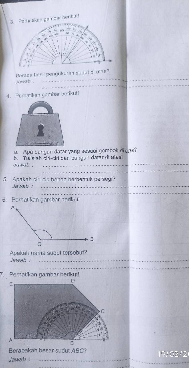 Perhatikan gambar berikut! 
Berapa hasil pengukuran sudut di atas? 
_ 
Jawab : 
_ 
4. Perhatikan gambar berikut! 
a. Apa bangun datar yang sesuai gembok di aas? 
b. Tulislah ciri-ciri dari bangun datar di atas! 
_ 
Jawab :_ 
5. Apakah ciri-ciri benda berbentuk persegi? 
Jawab :_ 
_ 
6. Perhatikan gambar berikut! 
Apakah nama sudut tersebut? 
Jawab :_ 
_ 
7. Perhatikan gambar berikut! 
D 
E
1 10 30 0 ( . 9o a C 
s tü 
323 D 
a 

a 

3 
te 
s 
A 
B 
Berapakah besar sudut ABC? 
19/02/2 
Jawab :_