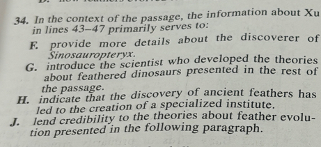 In the context of the passage, the information about Xu
in lines 43-47 primarily serves to:
E. provide more details about the discoverer of
Sinosauropteryx.
G. introduce the scientist who developed the theories
about feathered dinosaurs presented in the rest of
the passage.
H. indicate that the discovery of ancient feathers has
led to the creation of a specialized institute.
J. lend credibility to the theories about feather evolu-
tion presented in the following paragraph.