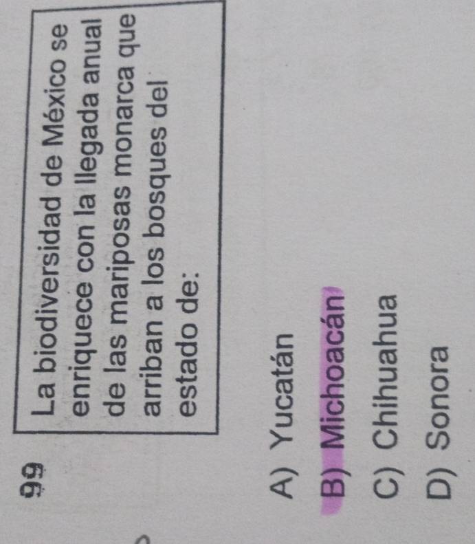 La biodiversidad de México se
enriquece con la llegada anual
de las mariposas monarca que
arriban a los bosques del
estado de:
A) Yucatán
B) Michoacán
C) Chihuahua
D) Sonora