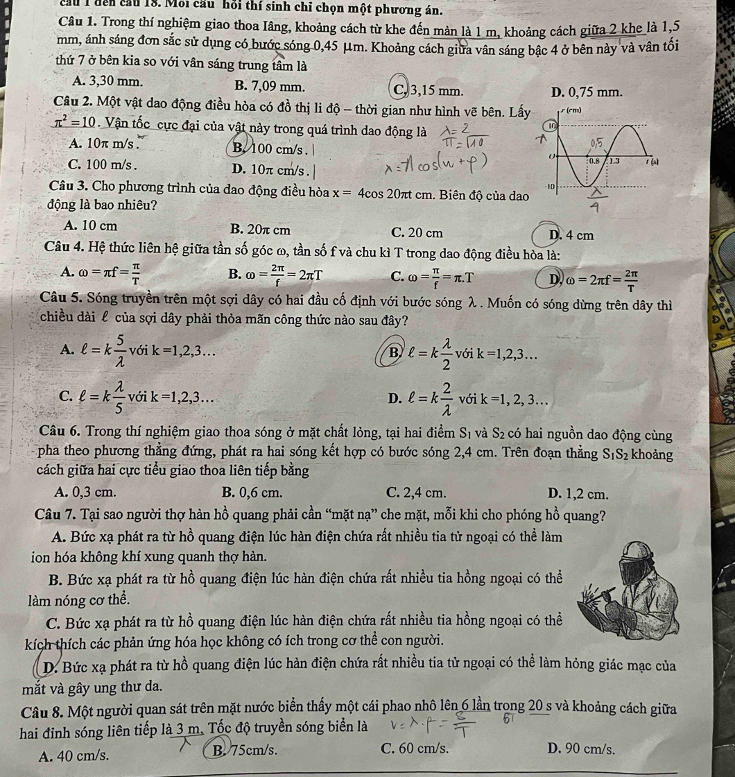 cầu 1 đến cầu 18. Mỗi cầu hỏi thí sinh chỉ chọn một phương án.
Câu 1. Trong thí nghiệm giao thoa Iâng, khoảng cách từ khe đến màn là 1 m, khoảng cách giữa 2 khe là 1,5
mm, ánh sáng đơn sắc sử dụng có bước sóng 0,45 μm. Khoảng cách giữa vân sáng bậc 4 ở bên này và vân tối
thứ 7 ở bên kia so với vân sáng trung tâm là
A. 3,30 mm. B. 7,09 mm. C, 3,15 mm. D. 0,75 mm.
Câu 2. Một vật dao động điều hòa có đồ thị li độ - thời gian như hình vẽ bên. Lấy
π^2=10. Vận tốc cực đại của vật này trong quá trình dao động là
A. 10π m/s . B. 100 cm/s .
C. 100 m/s . D. 10π cm/s . 
Câu 3. Cho phương trình của dao động điều hòa x=4cos 20π t cm. Biên độ của dao
động là bao nhiêu?
A. 10 cm B. 20π cm C. 20 cm D. 4 cm
Câu 4. Hệ thức liên hệ giữa tần số góc ω, tần số f và chu kì T trong dao động điều hòa là:
B.
A. omega =π f= π /T  omega = 2π /f =2π T C. omega = π /f =π .T D. omega =2π f= 2π /T 
Câu 5. Sóng truyền trên một sợi dây có hai đầu cố định với bước sóng λ . Muốn có sóng dừng trên dây thì
chiều dài l của sợi dây phải thỏa mãn công thức nào sau đây?
A. ell =k 5/lambda   với k=1,2,3... B ell =k lambda /2  với k=1,2,3...
C. ell =k lambda /5  vớ ik=1,2,3... D. ell =k 2/lambda   với k=1,2,3...
Câu 6. Trong thí nghiệm giao thoa sóng ở mặt chất lỏng, tại hai điểm Sĩ và S_2 có hai nguồn dao động cùng
pha theo phương thẳng đứng, phát ra hai sóng kết hợp có bước sóng 2,4 cm. Trên đoạn thẳng S_1S_2 khoảng
cách giữa hai cực tiểu giao thoa liên tiếp bằng
A. 0,3 cm. B. 0,6 cm. C. 2,4 cm. D. 1,2 cm.
Câu 7. Tại sao người thợ hàn hồ quang phải cần “mặt nạ” che mặt, mỗi khi cho phóng hồ quang?
A. Bức xạ phát ra từ hồ quang điện lúc hàn điện chứa rất nhiều tia từ ngoại có thể làm
ion hóa không khí xung quanh thợ hàn.
B. Bức xạ phát ra từ hồ quang điện lúc hàn điện chứa rất nhiều tia hồng ngoại có thể
làm nóng cơ thể.
C. Bức xạ phát ra từ hồ quang điện lúc hàn điện chứa rất nhiều tia hồng ngoại có thể
kích thích các phản ứng hóa học không có ích trong cơ thể con người.
D. Bức xạ phát ra từ hồ quang điện lúc hàn điện chứa rất nhiều tia tử ngoại có thể làm hỏng giác mạc của
mắt và gây ung thư da.
Câu 8. Một người quan sát trên mặt nước biển thấy một cái phao nhô lên 6 lần trong 20 s và khoảng cách giữa
hai đỉnh sóng liên tiếp là 3 m. Tốc độ truyền sóng biển là
A. 40 cm/s. B. 75cm/s. C. 60 cm/s. D. 90 cm/s.