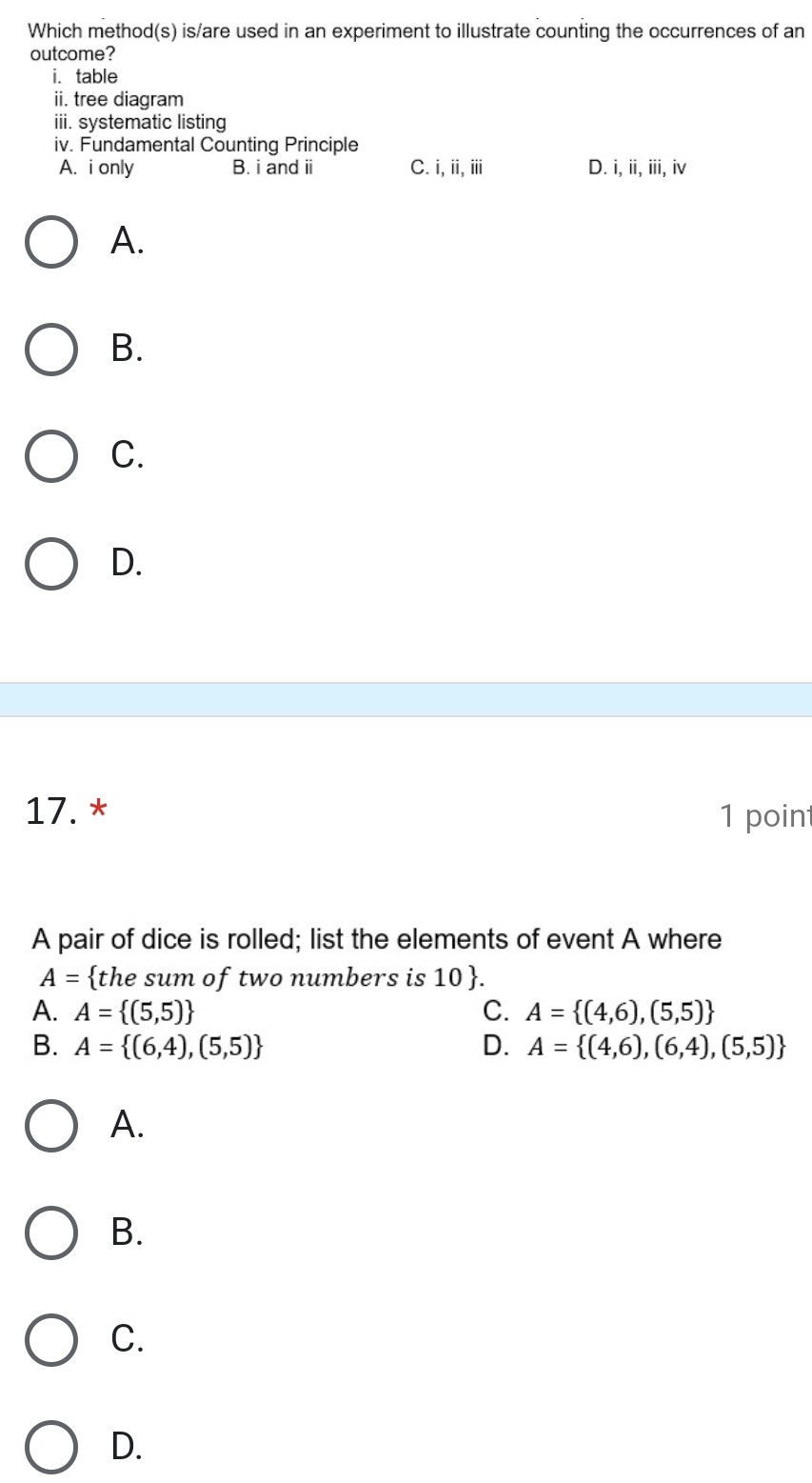 Which method(s) is/are used in an experiment to illustrate counting the occurrences of an
outcome?
i. table
ii. tree diagram
iii. systematic listing
iv. Fundamental Counting Principle
A. i only B. i and ii C. i,ii, iii D. i, ii, iii, iv
A.
B.
C.
D.
17. * 1 point
A pair of dice is rolled; list the elements of event A where
A= the sum of two numbers is 10 .
A. A= (5,5) C. A= (4,6),(5,5)
B. A= (6,4),(5,5) D. A= (4,6),(6,4),(5,5)
A.
B.
C.
D.