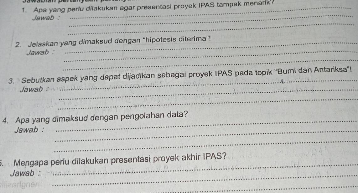 Apa yang perlu dilakukan agar presentasi proyek IPAS tampak menarik? 
_ 
Jawab : 
_ 
_ 
2. Jelaskan yang dimaksud dengan “hipotesis diterima”! 
Jawab : 
_ 
3. Sebutkan aspek yang dapat dijadikan sebagai proyek IPAS pada topik “Bumi dan Antariksa”! 
Jawab :_ 
_ 
_ 
_ 
4. Apa yang dimaksud dengan pengolahan data? 
Jawab :_ 
_ 
_ 
. Mengapa perlu dilakukan presentasi proyek akhir IPAS? 
Jawab :_ 
_