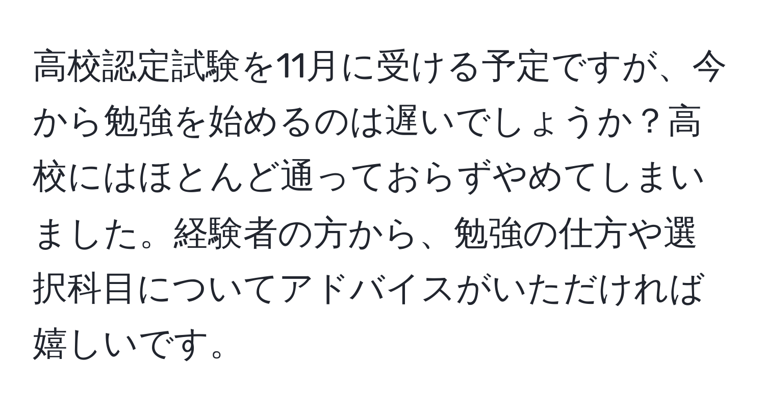 高校認定試験を11月に受ける予定ですが、今から勉強を始めるのは遅いでしょうか？高校にはほとんど通っておらずやめてしまいました。経験者の方から、勉強の仕方や選択科目についてアドバイスがいただければ嬉しいです。