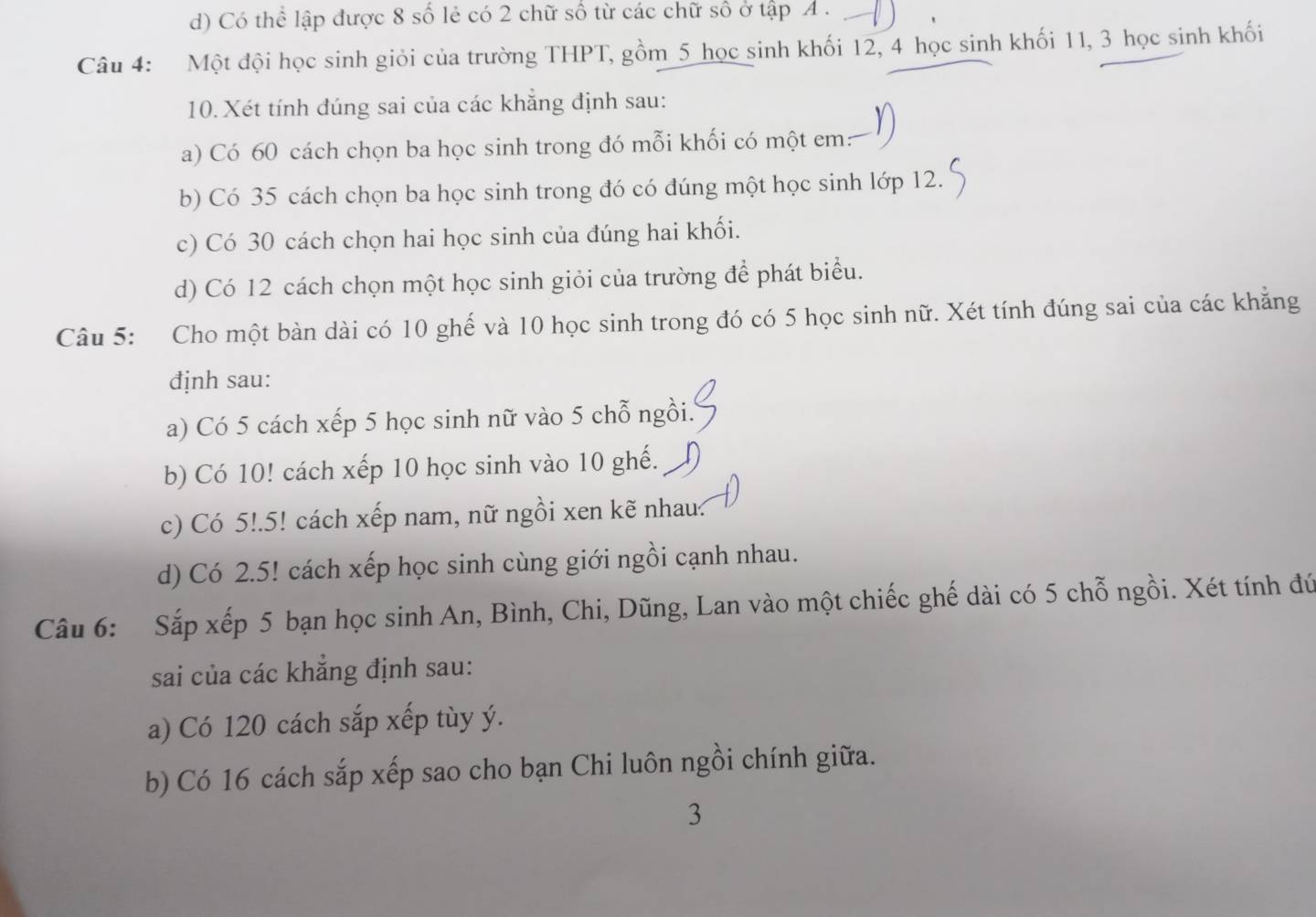 d) Có thể lập được 8 số lẻ có 2 chữ số từ các chữ số ở tập A . 
Câu 4: Một đội học sinh giỏi của trường THPT, gồm 5 học sinh khối 12, 4 học sinh khối 11, 3 học sinh khối
10. Xét tính đúng sai của các khẳng định sau:
a) Có 60 cách chọn ba học sinh trong đó mỗi khối có một em:
b) Có 35 cách chọn ba học sinh trong đó có đúng một học sinh lớp 12.
c) Có 30 cách chọn hai học sinh của đúng hai khối.
d) Có 12 cách chọn một học sinh giỏi của trường để phát biểu.
Câu 5: Cho một bàn dài có 10 ghế và 10 học sinh trong đó có 5 học sinh nữ. Xét tính đúng sai của các khẳng
định sau:
a) Có 5 cách xếp 5 học sinh nữ vào 5 chỗ ngồi.
b) Có 10! cách xếp 10 học sinh vào 10 ghế.
c) Có 5!. 5! cách xếp nam, nữ ngồi xen kẽ nhau
d) Có 2.5! cách xếp học sinh cùng giới ngồi cạnh nhau.
Câu 6: Sắp xếp 5 bạn học sinh An, Bình, Chi, Dũng, Lan vào một chiếc ghế dài có 5 chỗ ngồi. Xét tính đứ
sai của các khẳng định sau:
a) Có 120 cách sắp xếp tùy ý.
b) Có 16 cách sắp xếp sao cho bạn Chi luôn ngồi chính giữa.
3