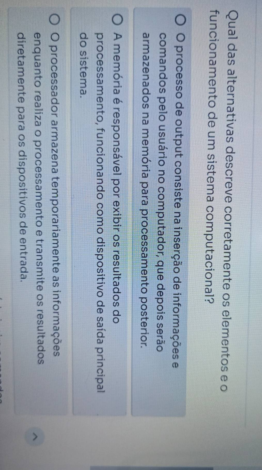 Qual das alternativas descreve corretamente os elementos e o
funcionamento de um sistema computacional?
O processo de output consiste na inserção de informações e
comandos pelo usuário no computador, que depois serão
armazenados na memória para processamento posterior.
A memória é responsável por exibir os resultados do
processamento, funcionando como dispositivo de saída principal
do sistema.
O processador armazena temporariamente as informações
enquanto realiza o processamento e transmite os resultados
^
diretamente para os dispositivos de entrada.