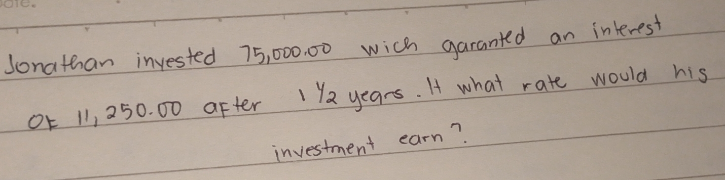 Sonathan invested 75, 000. 00 wich garanted an interest 
0E 11, 250. 00 after 1 2 years. I what rate would his 
investment earn?