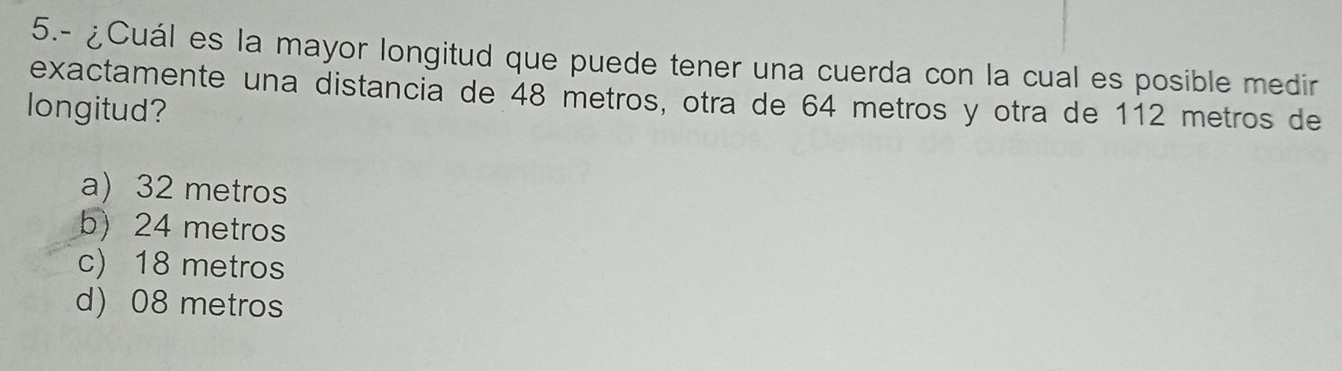 5.- ¿Cuál es la mayor longitud que puede tener una cuerda con la cual es posible medir
exactamente una distancia de 48 metros, otra de 64 metros y otra de 112 metros de
longitud?
a) 32 metros
b) 24 metros
c) 18 metros
d) 08 metros