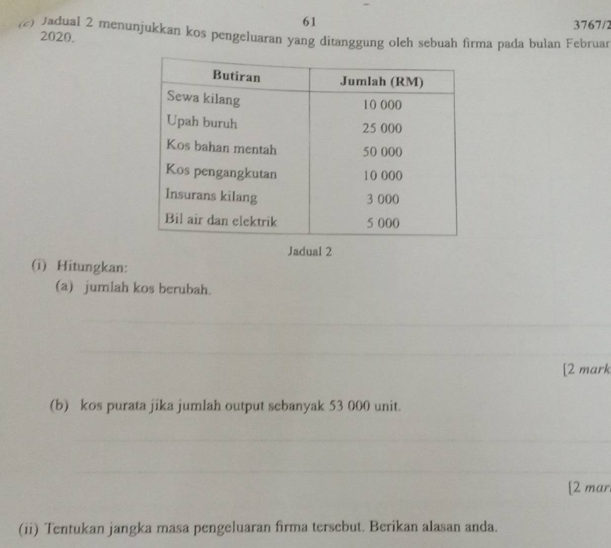 61 
3767/2 
(c) Jadual 2 menunjukkan kos pengeluaran yang ditanggung oleh sebuah firma pada bulan Februan 
2020. 
Jadual 2 
(i) Hitungkan: 
(a) jumlah kos berubah. 
[2 mark 
(b) kos purata jika jumlah output sebanyak 53 000 unit. 
[2 mar. 
(ii) Tentukan jangka masa pengeluaran firma tersebut. Berikan alasan anda.