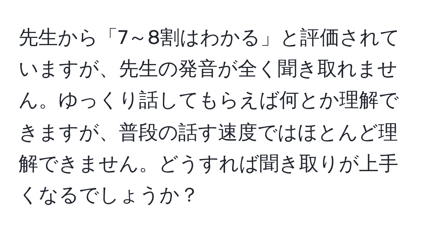 先生から「7～8割はわかる」と評価されていますが、先生の発音が全く聞き取れません。ゆっくり話してもらえば何とか理解できますが、普段の話す速度ではほとんど理解できません。どうすれば聞き取りが上手くなるでしょうか？