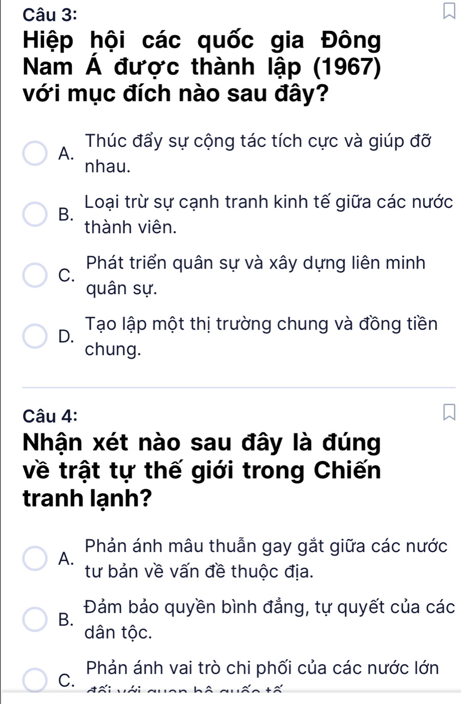 Hiệp hội các quốc gia Đông
Nam Á được thành lập (1967)
với mục đích nào sau đây?
Thúc đẩy sự cộng tác tích cực và giúp đỡ
A.
nhau.
Loại trừ sự cạnh tranh kinh tế giữa các nước
B.
thành viên.
Phát triển quân sự và xây dựng liên minh
C.
quân sự.
D.
Tạo lập một thị trường chung và đồng tiền
chung.
Câu 4:
Nhận xét nào sau đây là đúng
về trật tự thế giới trong Chiến
tranh lạnh?
Phản ánh mâu thuẫn gay gắt giữa các nước
A.
tư bản về vấn đề thuộc địa.
Đảm bảo quyền bình đẳng, tự quyết của các
B.
dân tộc.
Phản ánh vai trò chi phối của các nước lớn
C.