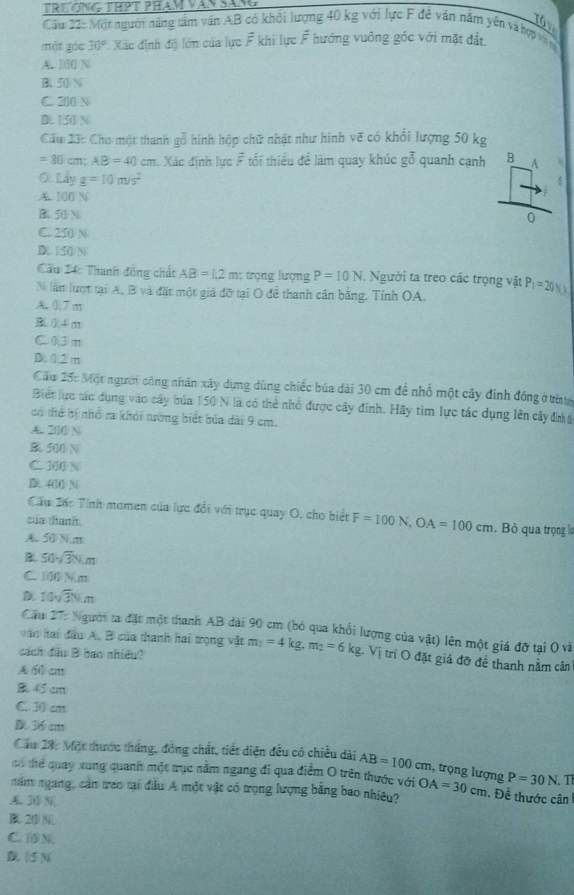 TRƯƠNG THPT PHAM VAN SÁNG
Tôv
Câu 22: Một người năng tầm ván AB có khổi lượng 40 kg với lực F đề ván năm yên và hợp vớ ng
một gác 30° Xác định độ lớn của lực vector F khi lực hat F hướng vuông góc với mặt đất
A. 100 N
B. 50/N
C. 210 N
D. 150 N
Cầu 23: Cho một thanh gỗ hình hộp chữ nhật như hình vẽ có khổi lượng 50 kg
=80cm;AB=40cm Xác định lực F tối thiểu để làm quay khúc goverline 0 quanh cạnh
O. Lấy g=10m/s^2
A. 100 N
B. 50 N
C. 250 N
D. 150 N
Cu 24: Thanh đồng chất AB=1.2m; trọng lượng P=10N. Người ta treo các trọng vật P_1=20N
N lần lượt tại A. B và đặt một giá đỡ tại O để thanh cân bằng. Tính OA.
A. 0,7 m
B0.4 m
C 03 m
D. 0.2 m
Cầu 15: Một người công nhân xây dựng dùng chiếc búa dài 30 cm để nhổ một cây đinh đóng ở trừ
Biết lực tác dụng vào cây búa 150 N là có thể nhổ được cây đinh. Hãy tìm lực tác dụng lên cây đinha
có thể bị nhổ ra khỏi tướng biết bủa dài 9 cm.
A. 200/ N
B 500 N
C. 300 N
D. 400 N
Cầu 2ác Tính momen của lực đối với trục quay O, cho biết F=100N,OA=100cm. Bỏ qua trọng lự
của thanh.
A. 50 N.m
B. 50sqrt(3)Nm
C. 100 N.m
D 10sqrt(3)Nm
Cău 27: Người ta đặt một thanh AB dài 90 cm (bỏ qua khối lượng của vật) lên một giá đỡ tại O và
vào hai đầu A, B của thanh hai trọng vật m_1=4kg,m_2=6kg.Vi trí O đặt giá đỡ để thanh nằm cân
cách đầu B bao nhiều?
A 60 cm
B. 45 cm
C. 30 cm
D 36 cm
Cầu 28: Một thước tháng, đồng chất, tiết diện đều có chiều dài AB=100cm , trọng lượng P=30N. T
có thể quay xung quanh một trục nằm ngang đi qua điễm O trên thước với
năm ngang, cản trao tại đầu A một vật có trọng lượng bằng bao nhiêu? OA=30cm. Đề thước cân
A. 3 N
B 20 N
C. 10 N.