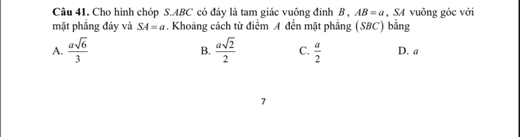 Cho hình chóp S. ABC có đáy là tam giác vuông đinh B , AB=a , SA vuông góc với
mặt phắng đáy và SA=a. Khoảng cách từ điểm A đến mặt phẳng (SBC) bằng
B.
A.  asqrt(6)/3   asqrt(2)/2  C.  a/2  D. a
7