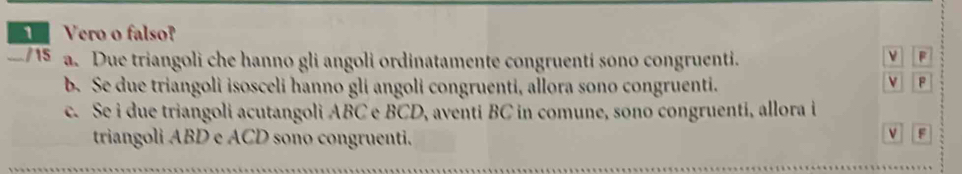 Vero o falso? 
/15 a. Due triangoli che hanno gli angoli ordinatamente congruentí sono congruenti. 
ν F
b. Se due triangoli isosceli hanno glí angoli congruenti, allora sono congruenti. 
v F
c. Se i due triangoli acutangoli ABC e BCD, aventi BC in comune, sono congruenti, allora i 
triangoli ABD e ACD sono congruenti.
F