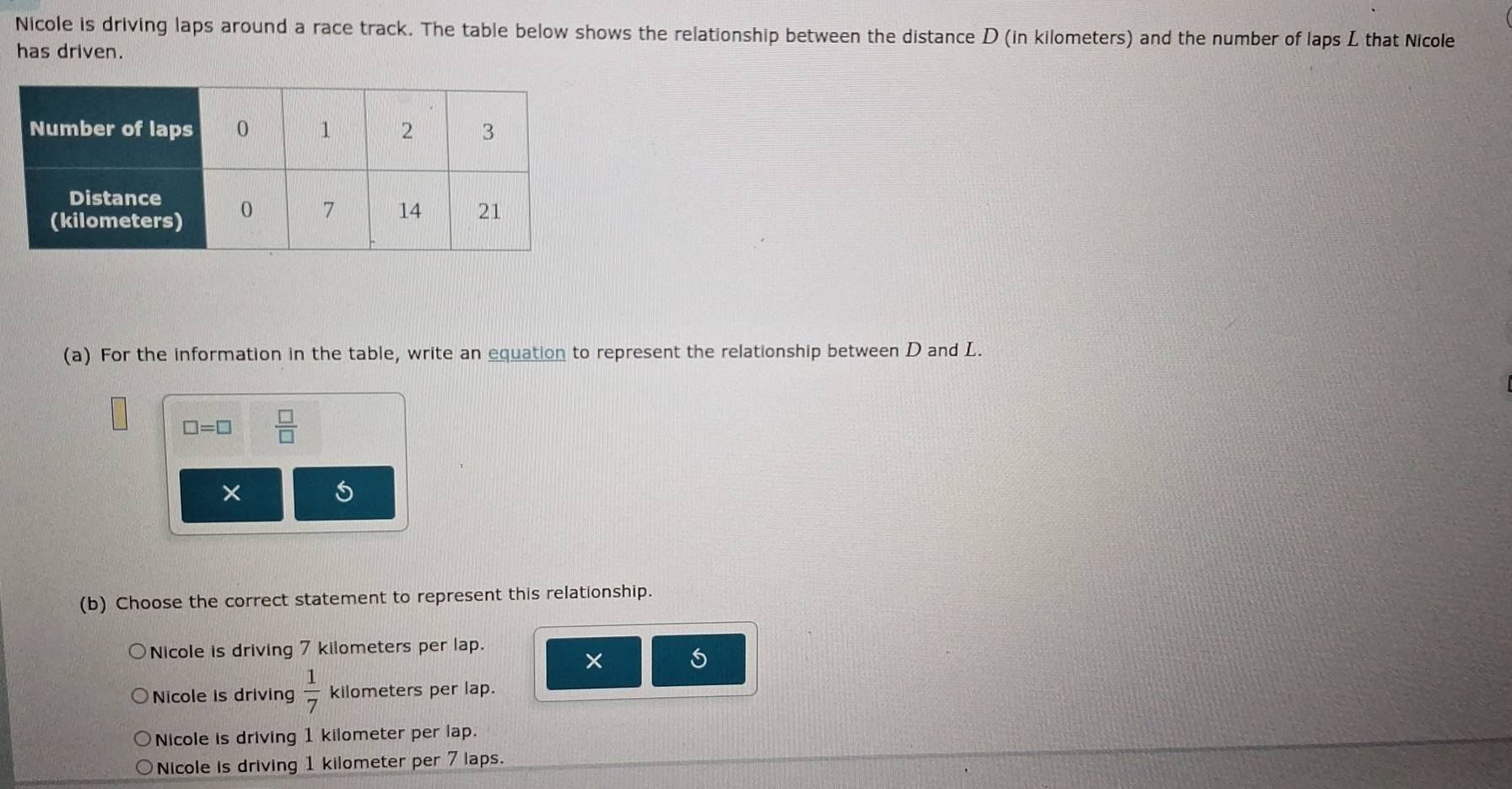 Nicole is driving laps around a race track. The table below shows the relationship between the distance D (in kilometers) and the number of laps L that Nicole
has driven.
(a) For the information in the table, write an equation to represent the relationship between D and L.
□ =□  □ /□  
5
(b) Choose the correct statement to represent this relationship.
Nicole is driving 7 kilometers per lap.
×
Nicole is driving  1/7  kilometers per lap.
Nicole is driving 1 kilometer per lap.
Nicole is driving 1 kilometer per 7 laps.