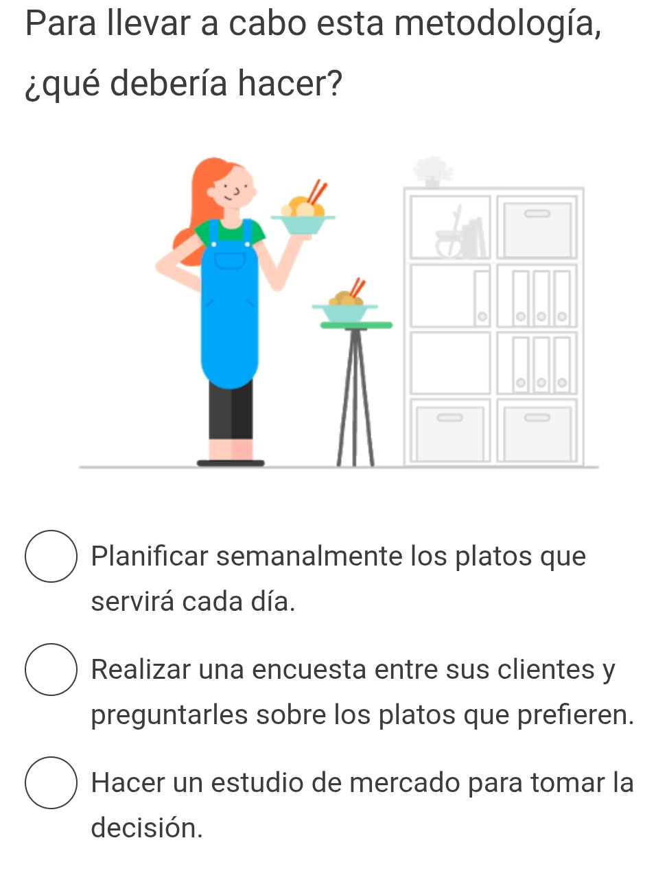 Para Ilevar a cabo esta metodología,
¿qué debería hacer?
Planificar semanalmente los platos que
servirá cada día.
Realizar una encuesta entre sus clientes y
preguntarles sobre los platos que prefieren.
Hacer un estudio de mercado para tomar la
decisión.