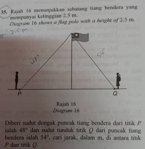 Rajah 16 menunjukkan sebatang tiang bendera yang 
mempunyai ketinggian 2.5 m. 
Diagram 16 shows a flag pole with a height of 2.5 m. 
Rajah 16 
Diagram 16 
Diberi sudut dongak puncak tiang bendera dari titik P
ialah 48° dan sudut tunduk titik Q dari puncak tiang 
bendera ialah 54° , cari jarak, dalam m, di antara titik
P dan titik Q.