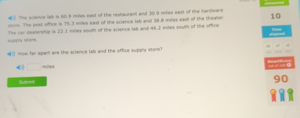 answered
The science lab is 60.9 miles east of the restaurant and 30.9 miles east of the hardware
store. The post office is 75.3 miles east of the science lab and 38.8 miles east of the theater. 10
The car dealership is 22.1 miles south of the science lab and 46.2 miles south of the office
Time
supply store. elapsed
How far apart are the science lab and the office supply store? 00 07 20 SEC
HR MIN
D □ miles SmartScore
out of 100 9
0
Submit