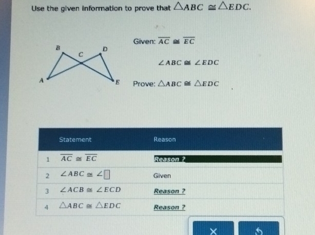 Use the given information to prove that △ ABC≌ △ EDC. 
Given: overline AC≌ overline EC
∠ ABC≌ ∠ EDC
Prove: △ ABC≌ △ EDC
Statement Reason 
1 overline AC≌ overline EC
Reason ? 
2 ∠ ABC≌ ∠ □ Given 
3 ∠ ACB≌ ∠ ECD Reason ? 
4 △ ABC≌ △ EDC Reason ? 
× 6