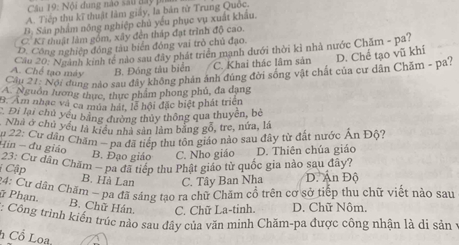 Nội đung nào sau đay ph
A. Tiếp thu kĩ thuật làm giảy, là bản từ Trung Quốc.
B_3 Sản phẩm nông nghiệp chủ yếu phục vụ xuất khẩu.
C. Kĩ thuật làm gồm, xây đến tháp đạt trình độ cao.
D. Công nghiệp đồng tàu biển đóng vai trò chủ đạo.
Cầu 20: Ngành kinh tể nào sau đây phát triển mạnh dưới thời kỉ nhà nước Chăm - pa?
A. Chể tạo máy B. Đóng tâu biển C. Khai thác lâm sản D. Chế tạo vũ khí
Câu 21: Nội dung nào sau đây không phản ảnh đúng đời sống vật chất của cư dân Chăm - pa?
A. Nguồn lương thực, thực phẩm phong phú, đa dạng
B. Am nhạc và ca múa hát, lễ hội đặc biệt phát triển
C. Đi lại chủ yếu bằng đường thủy thông qua thuyền, bè
Nhà ở chủ yều là kiểu nhà sản làm bằng gỗ, tre, nứa, lá
Ấp 22: Cư dân Chăm ~ pa đã tiếp thu tôn giáo nào sau đây từ đất nước Ấn Độ?
Hin - đu giáo
B. Đạo giáo C. Nho giáo D. Thiên chúa giáo
* 23: Cư dân Chăm - pa đã tiếp thu Phật giáo từ quốc gia nào sau đây?
i Cập B. Hà Lan C. Tây Ban Nha D. Ấn Độ
24: Cư dâu Chăm ~ pa đã sáng tạo ra chữ Chăm cổ trên cơ sở tiếp thu chữ viết nào sau
ữ Phạn. B. Chữ Hán. C. Chữ La-tinh. D. Chữ Nôm.
*: Công trình kiến trúc nào sau đây của văn minh Chăm-pa được công nhận là di sản y
h Cổ Loa,