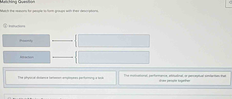 Matching Question
Match the reasons for people to form groups with their descriptions.
i ) Instructions
Proximity
Attraction
The motivational, performance, attitudinal, or perceptual similarities that
The physical distance between employees performing a task
draw people together