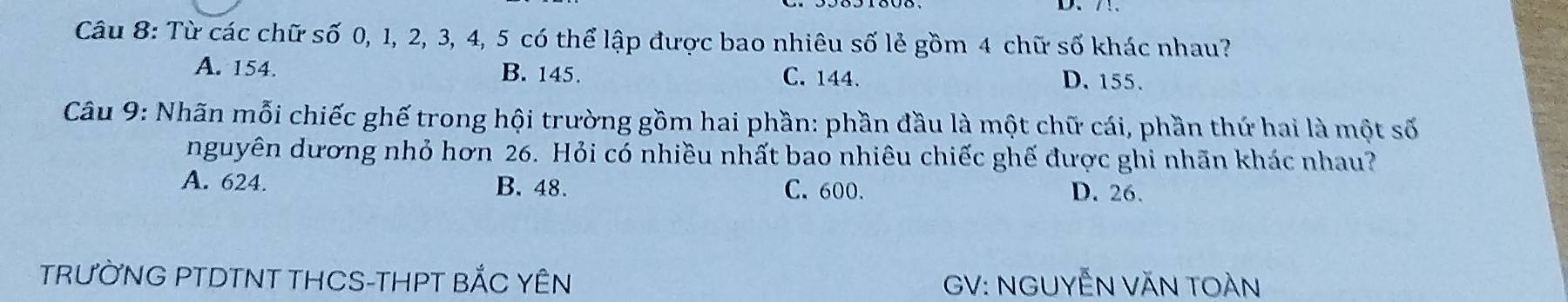 Từ các chữ số 0, 1, 2, 3, 4, 5 có thể lập được bao nhiêu số lẻ gồm 4 chữ số khác nhau?
A. 154. B. 145. C. 144. D. 155.
Câu 9: Nhãn mỗi chiếc ghế trong hội trường gồm hai phần: phần đầu là một chữ cái, phần thứ hai là một số
nguyên dương nhỏ hơn 26. Hỏi có nhiều nhất bao nhiêu chiếc ghế được ghi nhãn khác nhau?
A. 624. B. 48. C. 600. D. 26.
TRƯỜNG PTDTNT THCS-THPT BẢC YÊN GV: NGUYễN VăN TOàn