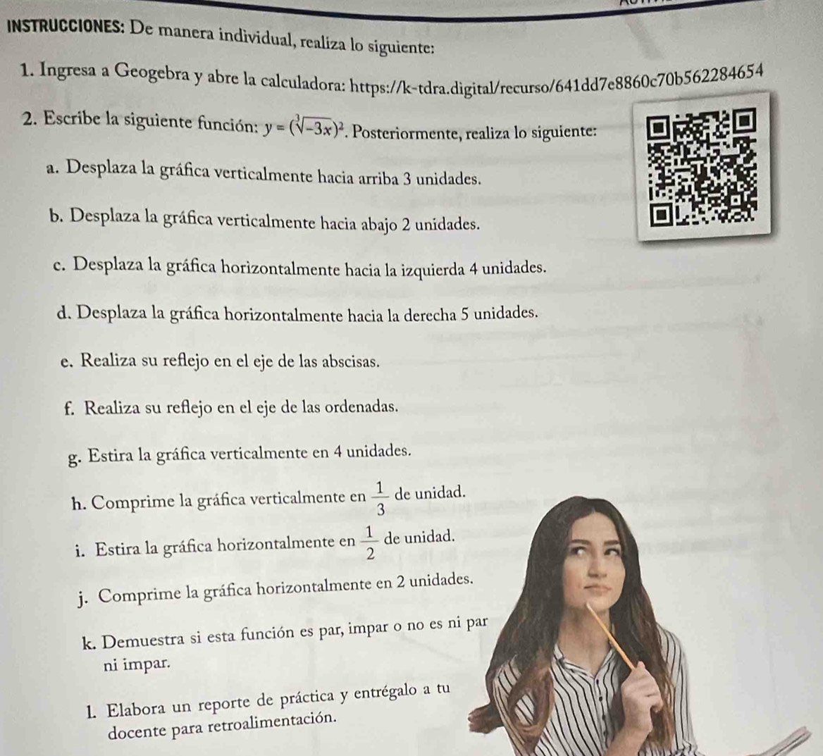 instruCCIONES: De manera individual, realiza lo siguiente: 
1. Ingresa a Geogebra y abre la calculadora: https://k-tdra.digital/recurso/641dd7e8860c70b562284654 
2. Escribe la siguiente función: y=(sqrt[3](-3x))^2. Posteriormente, realiza lo siguiente: 
a. Desplaza la gráfica verticalmente hacia arriba 3 unidades. 
b. Desplaza la gráfica verticalmente hacia abajo 2 unidades. 
c. Desplaza la gráfica horizontalmente hacia la izquierda 4 unidades. 
d. Desplaza la gráfica horizontalmente hacia la derecha 5 unidades. 
e. Realiza su reflejo en el eje de las abscisas. 
f. Realiza su reflejo en el eje de las ordenadas. 
g. Estira la gráfica verticalmente en 4 unidades. 
h. Comprime la gráfica verticalmente en  1/3  de unidad. 
i. Estira la gráfica horizontalmente en  1/2  de unidad. 
j. Comprime la gráfica horizontalmente en 2 unidades. 
k. Demuestra si esta función es par, impar o no es ni par 
ni impar. 
1. Elabora un reporte de práctica y entrégalo a tu 
docente para retroalimentación.