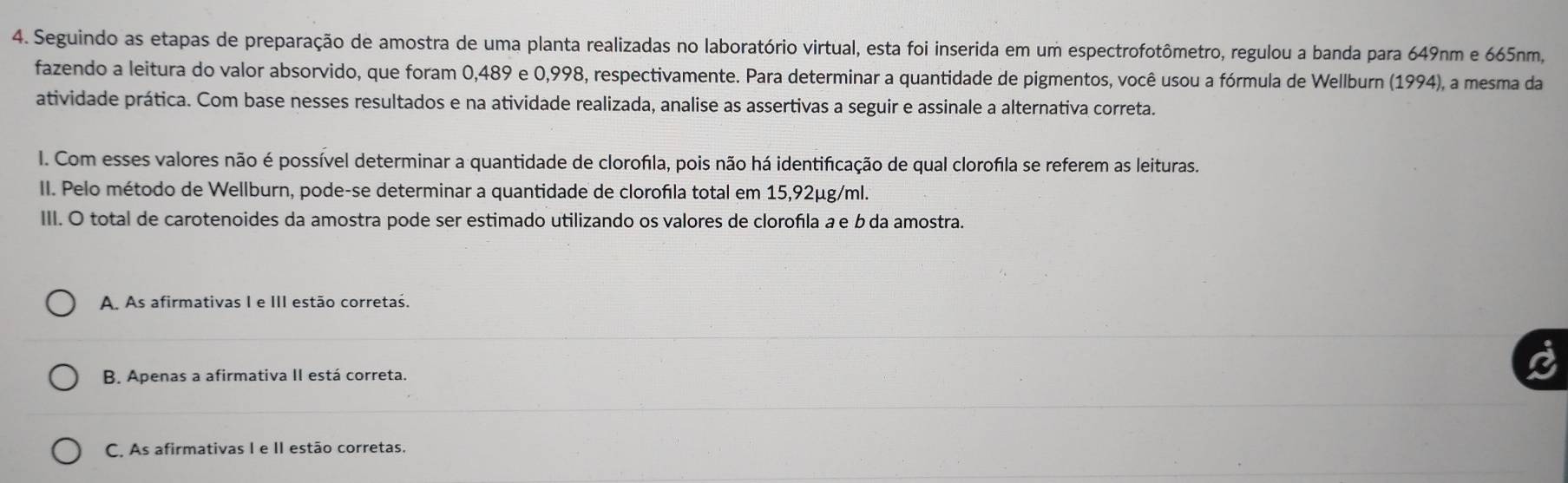 Seguindo as etapas de preparação de amostra de uma planta realizadas no laboratório virtual, esta foi inserida em um espectrofotômetro, regulou a banda para 649nm e 665nm,
fazendo a leitura do valor absorvido, que foram 0,489 e 0,998, respectivamente. Para determinar a quantidade de pigmentos, você usou a fórmula de Wellburn (1994), a mesma da
atividade prática. Com base nesses resultados e na atividade realizada, analise as assertivas a seguir e assinale a alternativa correta.
I. Com esses valores não é possível determinar a quantidade de clorofila, pois não há identificação de qual clorofila se referem as leituras.
II. Pelo método de Wellburn, pode-se determinar a quantidade de clorofla total em 15,92µg/ml.
III. O total de carotenoides da amostra pode ser estimado utilizando os valores de clorofıla a e b da amostra.
A. As afirmativas I e III estão corretas.
B. Apenas a afirmativa II está correta.
C. As afirmativas I e II estão corretas.