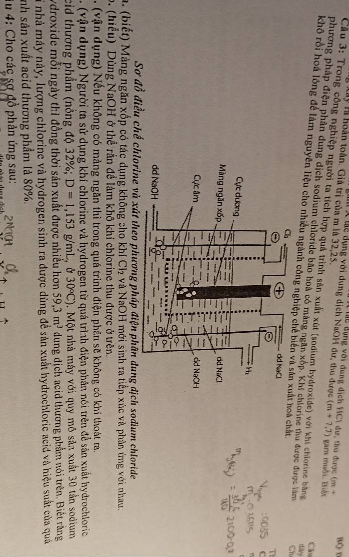 Tể dụng với dung dịch HCI dư, thu được (m+
BQ D
gi X lắc dụng với dung dịch NaOH dư, thu được (m+7,7)
à Xây là hoàn toàn. Giá trị của m là 32,25. gam muối. Biết
Câu 3: Trong công nghiệp người ta tích hợp quá trình sản xuất xút (sodium hydroxide) với khí chlorine bằng dày
phương pháp điện phân dung dịch sodium chloride bão hoà có màng ngăn xốp. Khí chlorine thu được được làm Ch
Cầu
khô rồi hoá lỏng để làm nguyên liệu cho nhiều ngành công nghiệp chế bi hoá chất
Sơ đồ điều chế chlorine và xút theo phương pháp điện phân dung dịch sodium chloride
a. (biết) Màng ngăn xốp có tác dụng không cho khí Cl₂ và NaOH mới sinh ra tiếp xúc và phản ứng với nhau.
o. (hiểu) Dùng NaOH ở thể rắn đề làm khô khí chlorine thu được ở trên.
. (vận dụng) Nếu không có màng ngăn thì trong quá trình điện phân sẽ không có khí thoát ra.
. ( v n  dụng) Người ta sử dụng khí chlorine và hydrogen từ quá trình điện phân nói trên để sản xuất hydrochloric
cid thương phẩm (nồng độ 32° 6; D=1,153g/mL , Ở 30^oC) 5 .  Một nhà máy với quy mô sản xuất 30 tần sodium
ydroxide mỗi ngày thì đồng thời sản xuất được nhiều hơn 59,3m^3 dung dịch acid thương phầm nói trên. Biết rằng
Si nhà máy này, lượng chlorine và hydrogen sinh ra được dùng để sản xuất hydrochloric acid và hiệu suất của quảá
nh sản xuất acid thương phầm là 80%.
Âu 4: Cho các sợ đồ phản ứng sau: