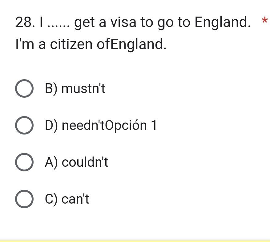 ...... get a visa to go to England. *
I'm a citizen ofEngland.
B) mustn't
D) needn'tOpción 1
A) couldn't
C) can't