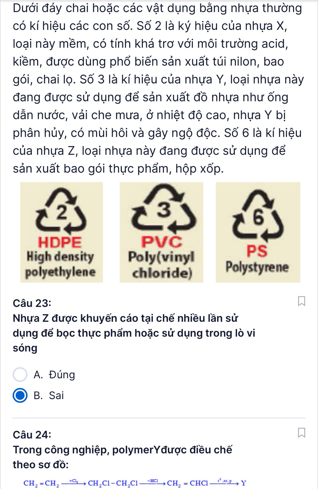 Dưới đáy chai hoặc các vật dụng bằng nhựa thường
có kí hiệu các con số. Số 2 là ký hiệu của nhựa X,
loại này mềm, có tính khá trơ với môi trường acid,
kiềm, được dùng phổ biến sản xuất túi nilon, bao
gói, chai lọ. Số 3 là kí hiệu của nhựa Y, loại nhựa này
đang được sử dụng để sản xuất đồ nhựa như ống
dẫn nước, vải che mưa, ở nhiệt độ cao, nhựa Y bị
phân hủy, có mùi hôi và gây ngộ độc. Số 6 là kí hiệu
của nhựa Z, loại nhựa này đang được sử dụng để
sản xuất bao gói thực phẩm, hộp xốp.



Câu 23:
Nhựa Z được khuyến cáo tại chế nhiều lần sử
dụng để bọc thực phẩm hoặc sử dụng trong lò vi
sóng
A. Đúng
B. Sai
Câu 24:
Trong công nghiệp, polymerYđược điều chế
theo sơ đồ:
CH_2=CH_2xrightarrow +Cl_2CH_2Cl-CH_2Clto CH_2=CHClxrightarrow t°.xto to Y