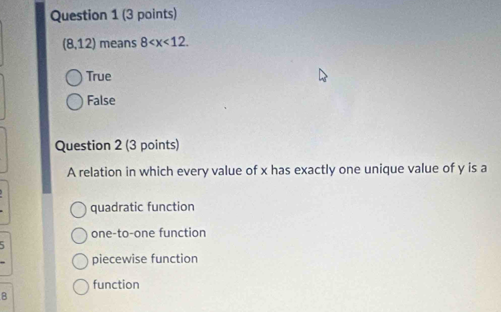 (8,12) means 8 .
True
False
Question 2 (3 points)
A relation in which every value of x has exactly one unique value of y is a
quadratic function
one-to-one function
5
piecewise function
function
8