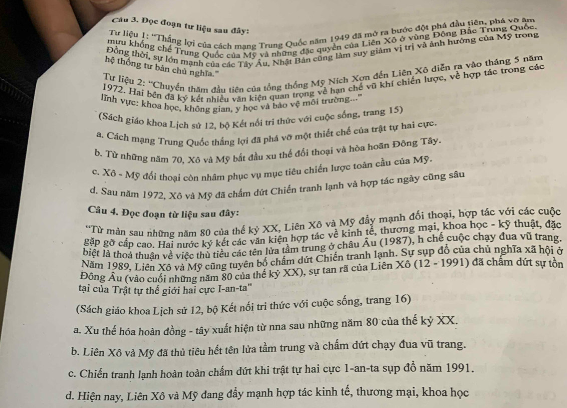 Đọc đoạn tư liệu sau đây:
Tư liệu 1: “Thắng lợi của cách mạng Trung Quốc năm 1949 đã mở ra bước đột phá đầu tiên, phá vỡ âm
mựu khổng chế Trung Quốc của Mỹ và những đặc quyền của Liên Xô ở vùng Đông Bắc Trung Quốc.
Đồng thời, sự lớn mạnh của các Tây Âu, Nhật Bản cũng làm suy giảm vị trị và ảnh hưởng của Mỹ trong
hệ thống tư bản chủ nghĩa.'
Tư liệu 2: “Chuyển thăm đầu tiên của tổng thống Mỹ Ních Xơn đến Liên Xô diễn ra vào tháng 5 năm
1972. Hai bên đã ký kết nhiều văn kiện quan trọng về hạn chế vũ khí chiến lược, về hợp tác trong các
lĩnh vực: khoa học, không gian, y học và bảo vệ môi trường..''
(Sách giáo khoa Lịch sứ 12, bộ Kết nổi trì thức với cuộc sống, trang 15)
a. Cách mạng Trung Quốc thắng lợi đã phá vỡ một thiết chế của trật tự hai cực.
b. Từ những năm 70, Xô và Mỹ bắt đầu xu thế đối thoại và hòa hoãn Đông Tây.
c. Xô - Mỹ đối thoại còn nhâm phục vụ mục tiêu chiến lược toàn cầu của Mỹ.
d. Sau năm 1972, Xô và Mỹ đã chấm dứt Chiến tranh lạnh và hợp tác ngày cũng sâu
Câu 4. Đọc đoạn từ liệu sau đây:
“Từ màn sau những năm 80 của thế kỷ XX, Liên Xô và Mỹ đẩy mạnh đối thoại, hợp tác với các cuộc
gặp gỡ cấp cao. Hai nước ký kết các văn kiện hợp tác về kinh tế, thương mại, khoa học - kỹ thuật, đặc
biệt là thoả thuận về việc thủ tiểu các tên lửa tầm trung ở châu Âu (1987), h chế cuộc chạy đua vũ trang.
Năm 1989, Liên Xô và Mỹ cũng tuyên bố chấm dứt Chiến tranh lạnh. Sự sụp đổ của chủ nghĩa xã hội ở
Đông Âu (vào cuối những năm 80 của thế kỷ XX), sự tan rã của Liên Xô (12 - 1991) đã chấm dứt sự tồn
tại của Trật tự thế giới hai cực I-an-ta"
(Sách giáo khoa Lịch sử 12, bộ Kết nổi tri thức với cuộc sống, trang 16)
a. Xu thế hóa hoàn đồng - tây xuất hiện từ nna sau những năm 80 của thế kỷ XX.
b. Liên Xô và Mỹ đã thủ tiêu hết tên lửa tầm trung và chấm dứt chạy đua vũ trang.
c. Chiến tranh lạnh hoàn toàn chấm dứt khi trật tự hai cực 1-an-ta sụp đồ năm 1991.
d. Hiện nay, Liên Xô và Mỹ đang đầy mạnh hợp tác kinh tế, thương mại, khoa học