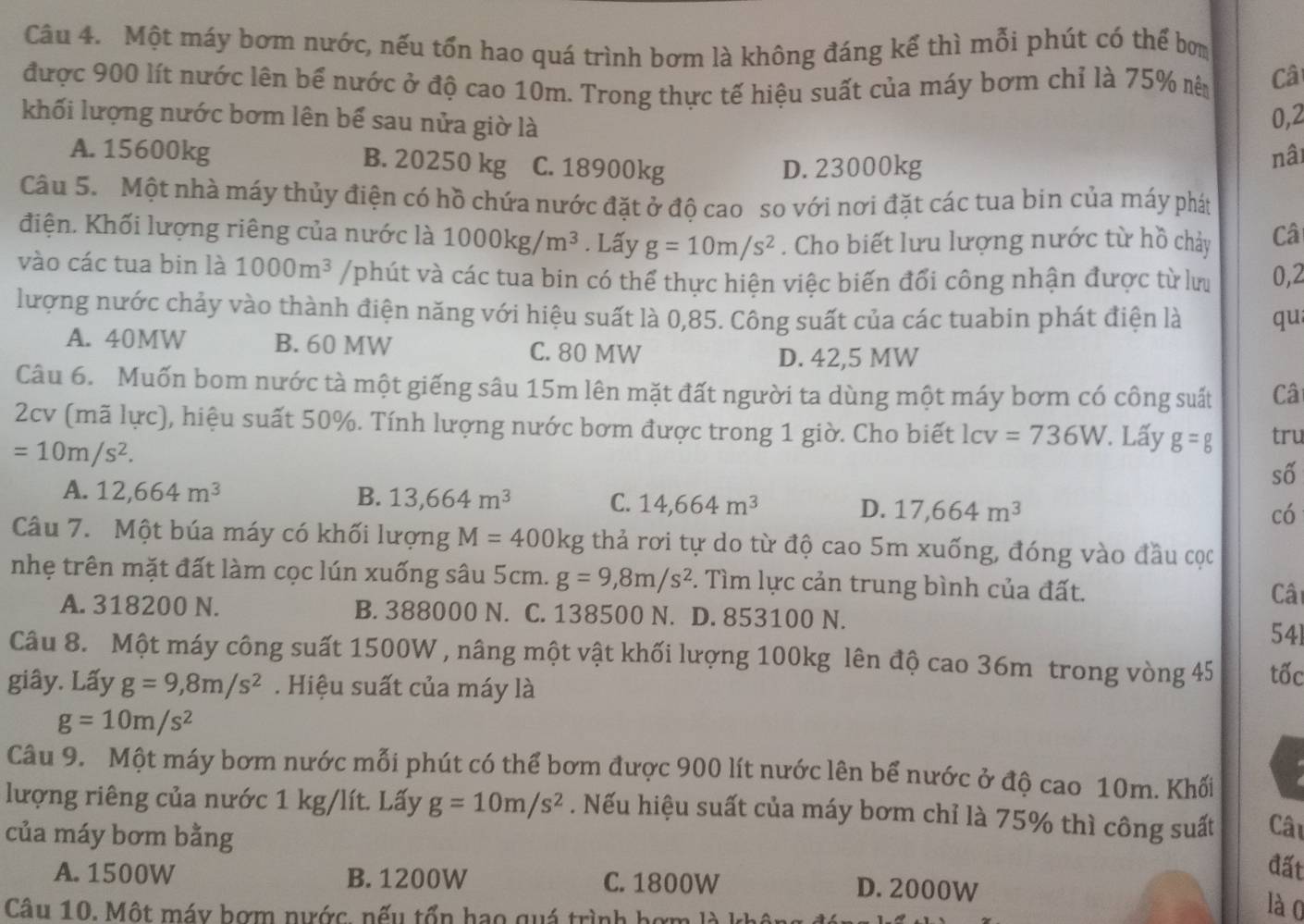 Một máy bơm nước, nếu tổn hao quá trình bơm là không đáng kế thì mỗi phút có thể bơm
được 900 lít nước lên bể nước ở độ cao 10m. Trong thực tế hiệu suất của máy bơm chỉ là 75% nên Câ
khối lượng nước bơm lên bể sau nửa giờ là
0,2
A. 15600kg B. 20250 kg C. 18900kg
D. 23000kg
nâi
Câu 5. Một nhà máy thủy điện có hồ chứa nước đặt ở độ cao so với nơi đặt các tua bin của máy phát
điện. Khối lượng riêng của nước là 1000kg/m^3. Lấy g=10m/s^2. Cho biết lưu lượng nước từ hồ chảy Câ
vào các tua bin là 1000m^3 /phút và các tua bin có thể thực hiện việc biến đổi công nhận được từ lư 0,2
lượng nước chảy vào thành điện năng với hiệu suất là 0,85. Công suất của các tuabin phát điện là qu
A. 40MW B. 60 MW C. 80 MW
D. 42,5 MW
Câu 6. Muốn bom nước tà một giếng sâu 15m lên mặt đất người ta dùng một máy bơm có công suất Câ
2cv (mã lực), hiệu suất 50%. Tính lượng nước bơm được trong 1 giờ. Cho biết lcv =736W. Lấy g=g tru
=10m/s^2.
số
A. 12,664m^3 B. 13,664m^3 C. 14,664m^3 D. 17,664m^3
có
Câu 7. Một búa máy có khối lượng M=400kg thả rơi tự do từ độ cao 5m xuống, đóng vào đầu cọc
nhẹ trên mặt đất làm cọc lún xuống sâu 5cm. g=9,8m/s^2. Tìm lực cản trung bình của đất. Câi
A. 318200 N. B. 388000 N. C. 138500 N. D. 853100 N.
541
Câu 8. Một máy công suất 1500W , nâng một vật khối lượng 100kg lên độ cao 36m trong vòng 45 tốc
giây. Lấy g=9,8m/s^2. Hiệu suất của máy là
g=10m/s^2
Câu 9. Một máy bơm nước mỗi phút có thể bơm được 900 lít nước lên bể nước ở độ cao 10m. Khối
lượng riêng của nước 1 kg/lít. Lấy g=10m/s^2. Nếu hiệu suất của máy bơm chỉ là 75% thì công suất Câu
của máy bơm bằng
đất
A. 1500W B. 1200W C. 1800W D. 2000W
Câu 10. Một máy bợm nước. nếu tổn hạo quá trình hợm
lào