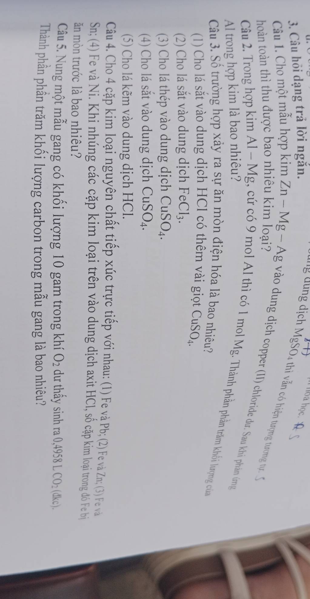 Câu hỏi dạng trả lời ngăn.
l hoa học.
* g ịch MgSO4 thì vẫn có hiện tượng tương tự
hoàn toàn thì thu được bao nhiêu kim loại?
Câu 1. Cho một mẫu hợp kim Zn-Mg-Ag vào dung dịch copper (II) chloride dư. Sau khi phản ứng
Al trong hợp kim là bao nhiêu?
Câu 2. Trong hợp kim Al-Mg , cứ có 9 mol Al thì có 1 mol Mg. Thành phần phần trăm khối lượng của
Câu 3. Số trường hợp xảy ra sự ăn mòn điện hóa là bao nhiêu?
(1) Cho lá sắt vào dung dịch HCl có thêm vài giọt CuSO_4.
(2) Cho lá sắt vào dung dịch FeCl_3.
(3) Cho lá thép vào dung dịch CuSO_4.
(4) Cho lá sắt vào dung dịch CuSO_4.
(5) Cho lá kẽm vào dung dịch HCl.
Câu 4. Cho 4 cặp kim loại nguyên chất tiếp xúc trực tiếp với nhau: (1) Fe và Pb; (2) Fe và Zn; (3) Fe và
Sn; (4) Fe và Ni. Khi nhúng các cặp kim loại trên vào dung dịch axit HCl, số cặp kim loại trong đó Fe bị
ăn mòn trước là bao nhiêu?
Câu 5. Nung một mẫu gang có khối lượng 10 gam trong khí O_2 dư thấy sinh ra 0,4958LCO_2(dkc). 
Thành phần phần trăm khối lượng carbon trong mẫu gang là bao nhiêu?