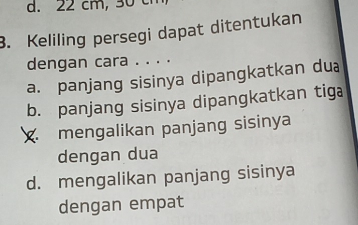 22 cm, 30 ch
3. Keliling persegi dapat ditentukan
dengan cara . . . .
a. panjang sisinya dipangkatkan dua
b. panjang sisinya dipangkatkan tiga
mengalikan panjang sisinya
dengan dua
d. mengalikan panjang sisinya
dengan empat